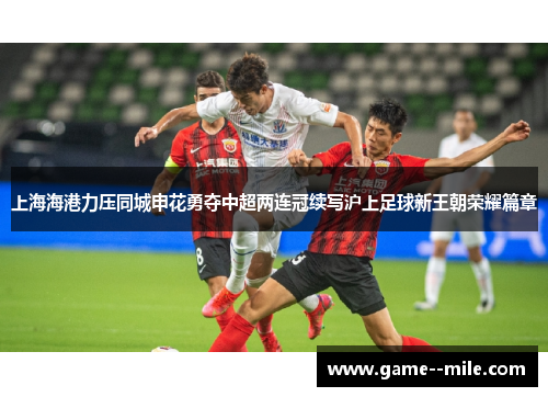 上海海港力压同城申花勇夺中超两连冠续写沪上足球新王朝荣耀篇章