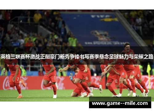 英格兰联赛杯激战正酣豪门新秀争锋书写赛季悬念足球魅力与荣耀之路